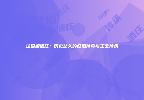 法国娅酒庄：历史悠久的红酒传奇与工艺传承
