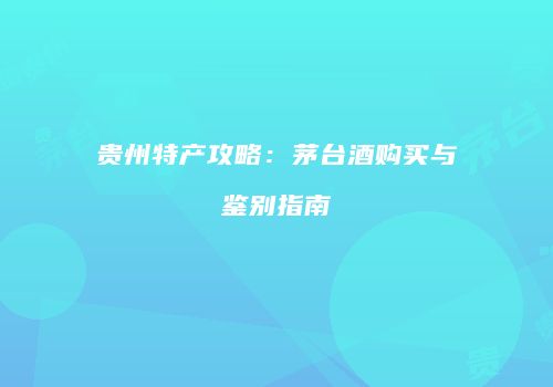 贵州特产攻略：茅台酒购买与鉴别指南