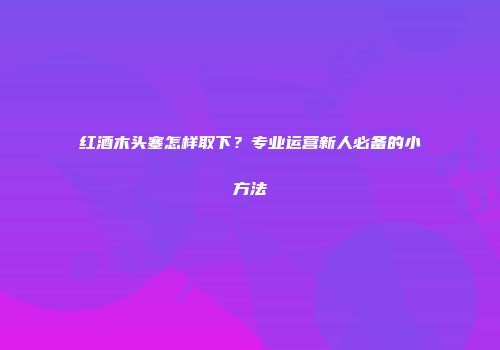 红酒木头塞怎样取下？专业运营新人必备的小方法
