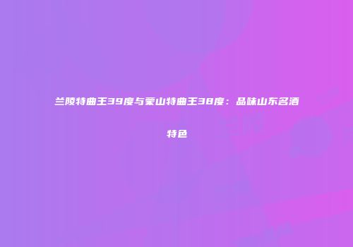兰陵特曲王39度与蒙山特曲王38度：品味山东名酒特色