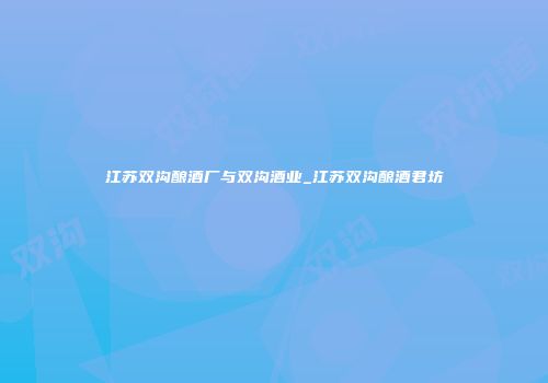 江苏双沟酿酒厂与双沟酒业_江苏双沟酿酒君坊