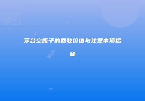 茅台空瓶子的回收价值与注意事项揭秘
