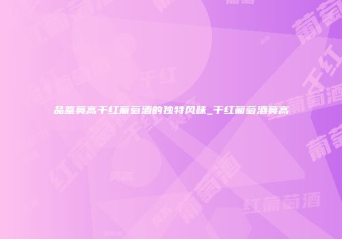 品鉴莫高干红葡萄酒的独特风味_干红葡萄酒莫高