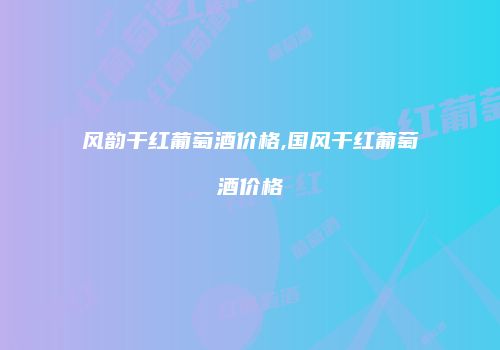 风韵干红葡萄酒价格,国风干红葡萄酒价格