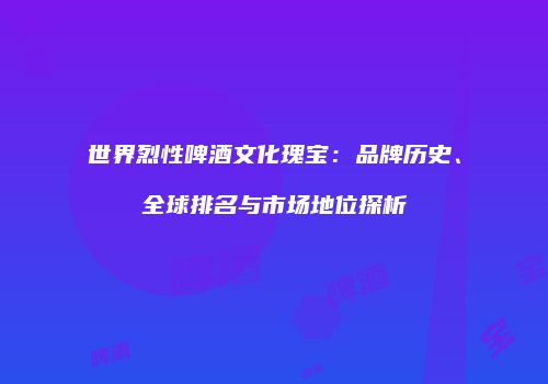 世界烈性啤酒文化瑰宝：品牌历史、全球排名与市场地位探析