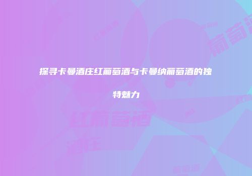 探寻卡曼酒庄红葡萄酒与卡曼纳葡萄酒的独特魅力