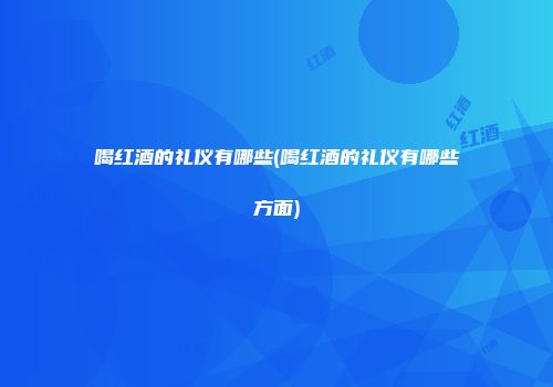 喝红酒的礼仪有哪些(喝红酒的礼仪有哪些方面)