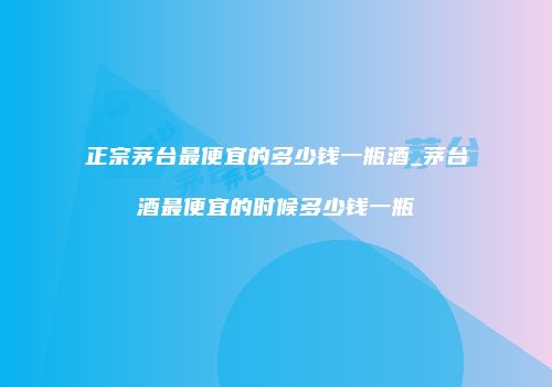 正宗茅台最便宜的多少钱一瓶酒_茅台酒最便宜的时候多少钱一瓶