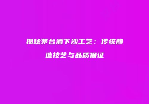 揭秘茅台酒下沙工艺：传统酿造技艺与品质保证