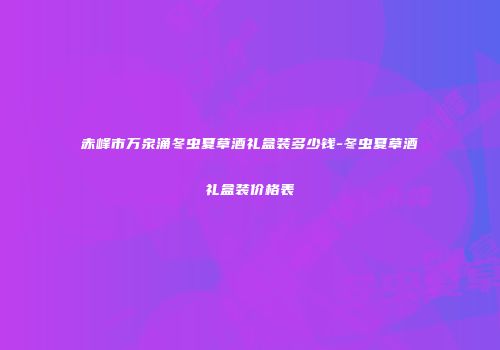 赤峰市万泉涌冬虫夏草酒礼盒装多少钱-冬虫夏草酒礼盒装价格表