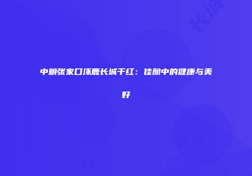 中粮张家口涿鹿长城干红：佳酿中的健康与美好