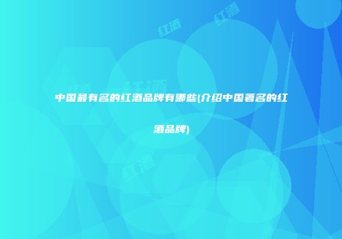 中国最有名的红酒品牌有哪些(介绍中国著名的红酒品牌)