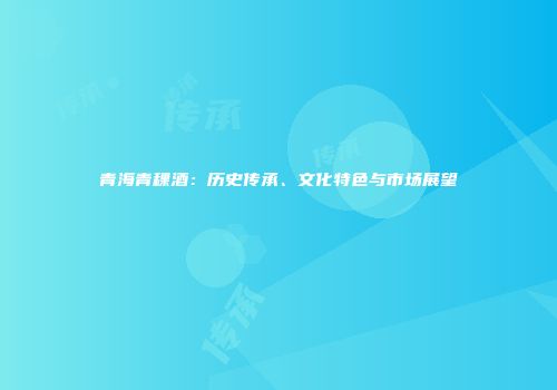 青海青稞酒：历史传承、文化特色与市场展望