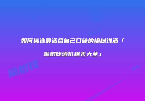 如何挑选最适合自己口味的榆树钱酒「榆树钱酒价格表大全」