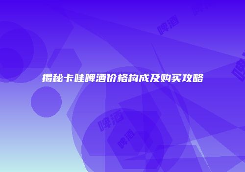 揭秘卡哇啤酒价格构成及购买攻略