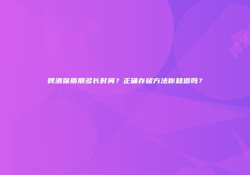 啤酒保质期多长时间？正确存储方法你知道吗？