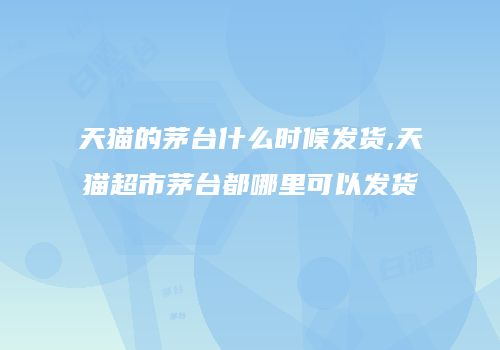 天猫的茅台什么时候发货,天猫超市茅台都哪里可以发货