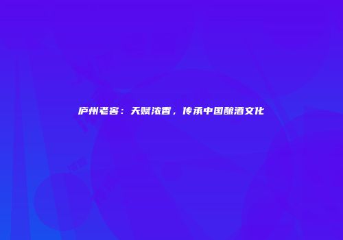 庐州老窖：天赋浓香，传承中国酿酒文化