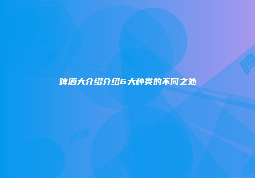 啤酒大介绍介绍6大种类的不同之处