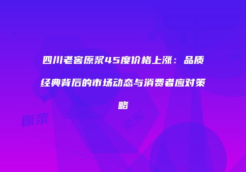 四川老窖原浆45度价格上涨：品质经典背后的市场动态与消费者应对策略