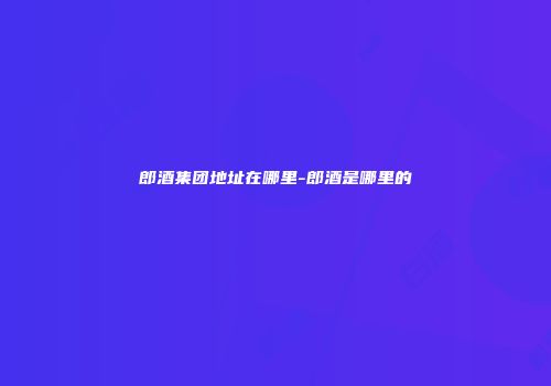 郎酒集团地址在哪里-郎酒是哪里的
