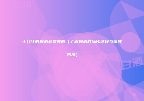 十几年的白酒会发黄吗（了解白酒的陈化过程与保鲜方法）