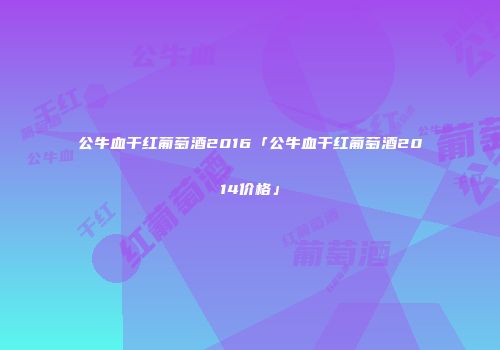 公牛血干红葡萄酒2016「公牛血干红葡萄酒2014价格」
