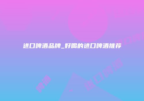 进口啤酒品牌_好喝的进口啤酒推荐