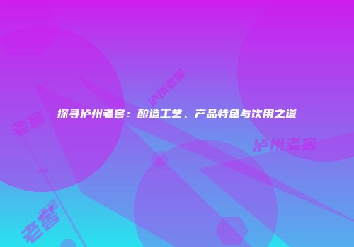 探寻泸州老窖：酿造工艺、产品特色与饮用之道
