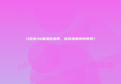 八百寿46度酒价格表，你的酒量真的够吗？