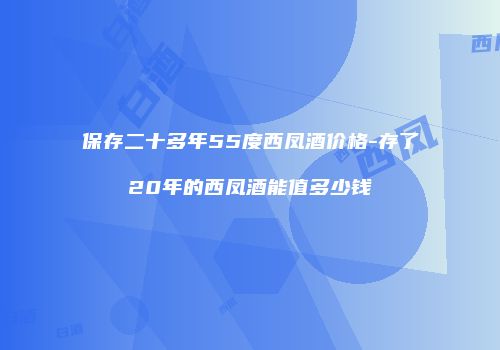 保存二十多年55度西凤酒价格-存了20年的西凤酒能值多少钱