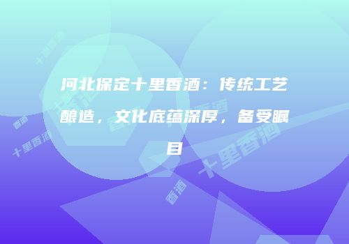 河北保定十里香酒：传统工艺酿造，文化底蕴深厚，备受瞩目