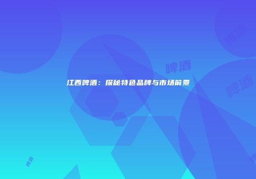 江西啤酒：探秘特色品牌与市场前景