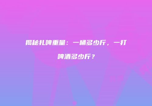 揭秘扎啤重量：一桶多少斤，一打啤酒多少斤？