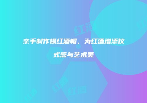 亲手制作锡红酒帽，为红酒增添仪式感与艺术美