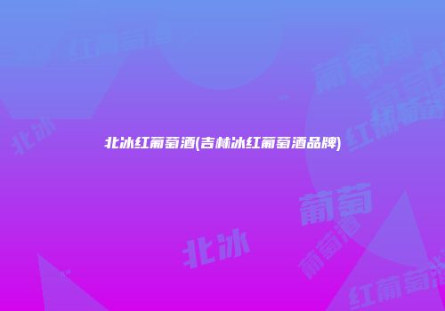 北冰红葡萄酒(吉林冰红葡萄酒品牌)
