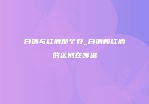 白酒与红酒那个好_白酒和红酒的区别在哪里