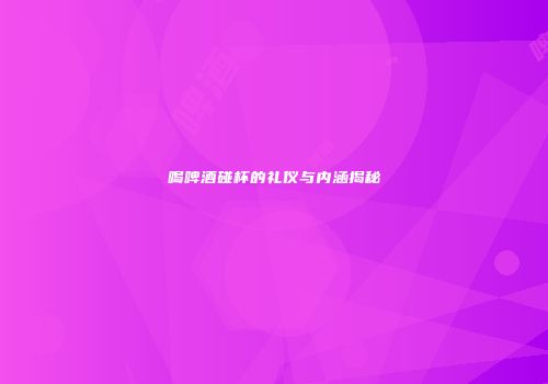 喝啤酒碰杯的礼仪与内涵揭秘