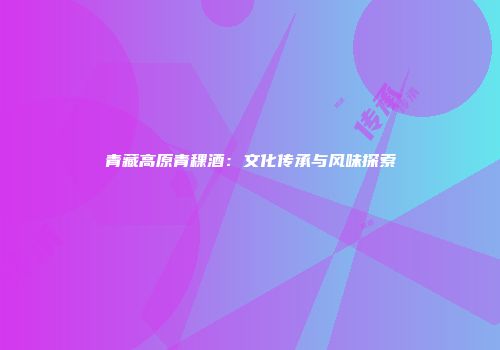 青藏高原青稞酒：文化传承与风味探索