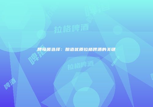 酵母菌选择：酿造优质拉格啤酒的关键