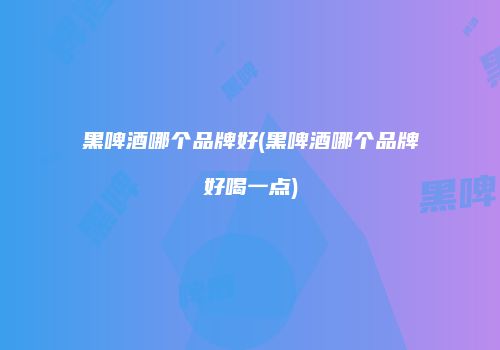 黑啤酒哪个品牌好(黑啤酒哪个品牌好喝一点)