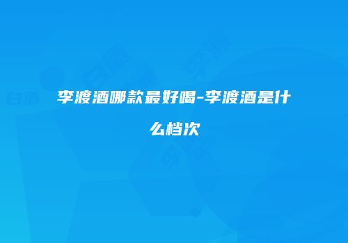 李渡酒哪款最好喝-李渡酒是什么档次
