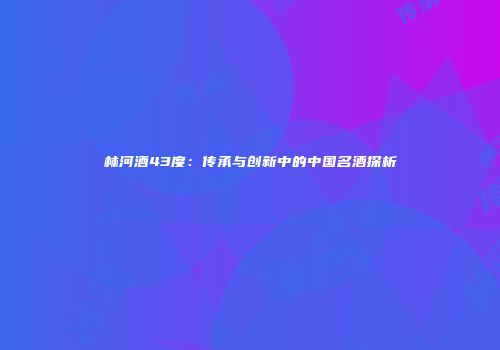 林河酒43度：传承与创新中的中国名酒探析