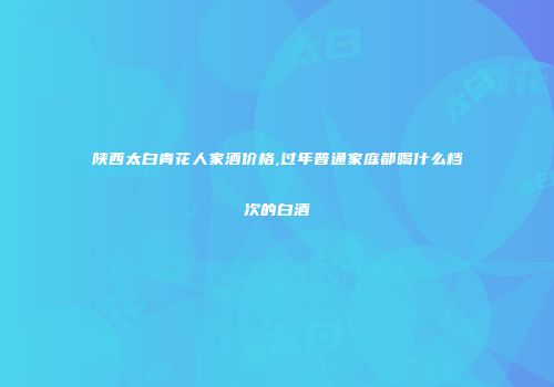 陕西太白青花人家酒价格,过年普通家庭都喝什么档次的白酒