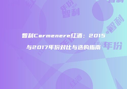 智利Carmenere红酒：2015与2017年份对比与选购指南