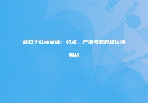 西拉干红葡萄酒：特点、产地与赤霞珠区别解析