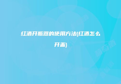 红酒开瓶器的使用方法(红酒怎么开盖)