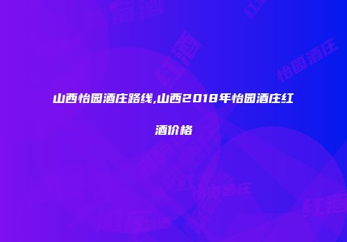 山西怡园酒庄路线,山西2018年怡园酒庄红酒价格