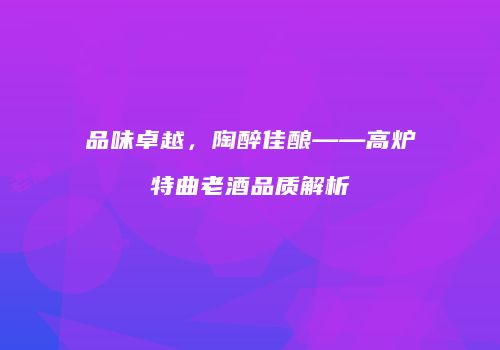 品味卓越，陶醉佳酿——高炉特曲老酒品质解析