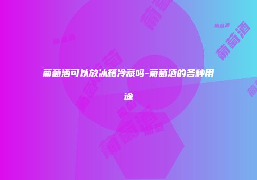 葡萄酒可以放冰箱冷藏吗-葡萄酒的各种用途